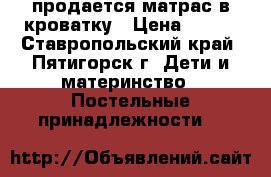 продается матрас в кроватку › Цена ­ 800 - Ставропольский край, Пятигорск г. Дети и материнство » Постельные принадлежности   